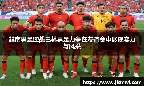 越南男足迎战巴林男足力争在友谊赛中展现实力与风采